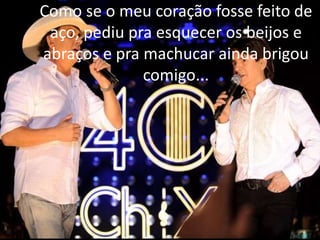 Como se o meu coração fosse feito de
aço, pediu pra esquecer os beijos e
abraços e pra machucar ainda brigou
comigo...
 