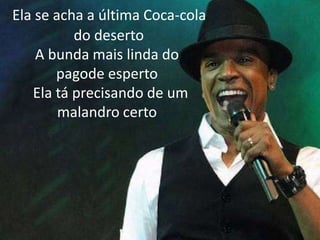 Ela se acha a última Coca-cola
do deserto
A bunda mais linda do
pagode esperto
Ela tá precisando de um
malandro certo
 