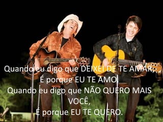 Quando eu digo que DEIXEI DE TE AMAR,
É porque EU TE AMO.
Quando eu digo que NÃO QUERO MAIS
VOCÊ,
É porque EU TE QUERO.
 