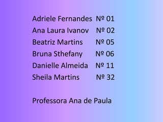 Adriele Fernandes Nº 01
Ana Laura Ivanov Nº 02
Beatriz Martins Nº 05
Bruna Sthefany Nº 06
Danielle Almeida Nº 11
Sheila Martins Nº 32
Professora Ana de Paula
 