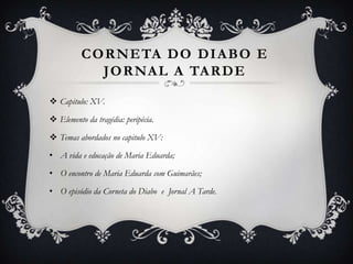 CORNETA DO DIABO E
JORNAL A TARDE
 Capitulo: XV.
 Elemento da tragédia: peripécia.
 Temas abordados no capitulo XV:
• A vida e educação de Maria Eduarda;
• O encontro de Maria Eduarda com Guimarães;
• O episódio da Corneta do Diabo e Jornal A Tarde.
 