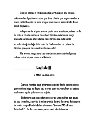 Dionisio acorda e vê 8 chamadas perdidas em seu celular,
retornando a ligação descobre que é um cliente que negou revelar o
nome,então Dionisio vai para o lugar onde será o assassinato de um
casal de jovens...
Indo para o local para em um posto para abastecer,estava tarde
da noite e chuvia muito em Nova York,Dionisio avista uma moça
andando sozinha na chuva,bateu mais forte o seu lado bondo-
so e decide ajuda-la,ja tinha mais de 15 chamada s no celular de
Dionisio porque estava realmente atrasado !
Ele levou a moça para seu apartamento,descobriu algumas
coisas sobre ela,seu nome era Natasha...
Capítulo |||
O AMOR DA VIDA DELE
Dionisio mandou seus empregados cuida-la,ela estava na rua
porque tinha pego no flagra seu marido com outra mulher ela estava
acaba com aquilo pois amava o sujeito.
Ele lembra que não poderia gostar de uma mulher por causa
de seu trabalho , a duvida é muitp grande dentro do corpo dele,depois
de muito tempo Dionisio fala a si mesmo :"Vou me CASAR com
Natasha !! " . Os dois moravam juntos mais não tinham se
 
