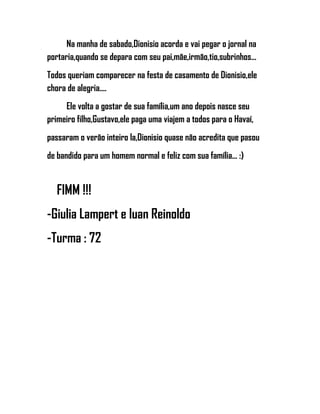 Na manha de sabado,Dionisio acorda e vai pegar o jornal na
portaria,quando se depara com seu pai,mãe,irmão,tio,subrinhos...
Todos queriam comparecer na festa de casamento de Dionisio,ele
chora de alegria....
Ele volta a gostar de sua família,um ano depois nasce seu
primeiro filho,Gustavo,ele paga uma viajem a todos para o Havaí,
passaram o verão inteiro la,Dionisio quase não acredita que pasou
de bandido para um homem normal e feliz com sua família... :)
FIMM !!!
-Giulia Lampert e Iuan Reinoldo
-Turma : 72
 
