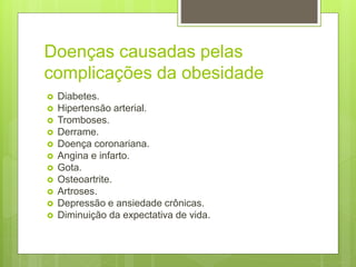 Doenças causadas pelas
complicações da obesidade
 Diabetes.
 Hipertensão arterial.
 Tromboses.
 Derrame.
 Doença coronariana.
 Angina e infarto.
 Gota.
 Osteoartrite.
 Artroses.
 Depressão e ansiedade crônicas.
 Diminuição da expectativa de vida.
 
