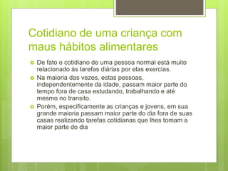 Cotidiano de uma criança com
maus hábitos alimentares
 De fato o cotidiano de uma pessoa normal está muito
relacionado às tarefas diárias por elas exercias.
 Na maioria das vezes, estas pessoas,
independentemente da idade, passam maior parte do
tempo fora de casa estudando, trabalhando e até
mesmo no transito.
 Porém, especificamente as crianças e jovens, em sua
grande maioria passam maior parte do dia fora de suas
casas realizando tarefas cotidianas que lhes tomam a
maior parte do dia
 