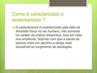 Como é caracterizado o
sedentarismo ?
 O sedentarismo é caracterizado pela falta de
atividade física no ser humano, não somente
no caráter da prática desportiva, mas em toda
sua amplitude, fazendo com que a saúde da
pessoa entre em declínio e esteja mais
suscetível ao surgimento de patologias.
 