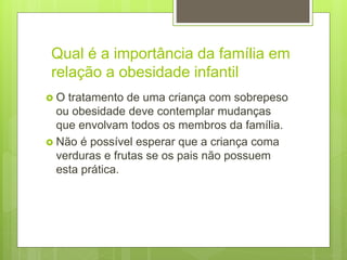 Qual é a importância da família em
relação a obesidade infantil
 O tratamento de uma criança com sobrepeso
ou obesidade deve contemplar mudanças
que envolvam todos os membros da família.
 Não é possível esperar que a criança coma
verduras e frutas se os pais não possuem
esta prática.
 