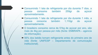  Consumindo 1 lata de refrigerante por dia durante 7 dias, a
pessoa consome também 259gr de açúcar
aproximadamente.
 Consumindo 1 lata de refrigerante por dia durante 1 mês, a
pessoa consome também 1,110gr de açúcar
aproximadamente.
 O brasileiro consome cerca de 51kg de açúcar por ano, são
mais de 4kg por pessoa por mês (fonte: EMBRAPA – agencia
de informação).
 56% dos bebês tomam refrigerante antes do primeiro ano de
vida (fonte: UNIFESP – Departamento de comunicação
institucional).
 