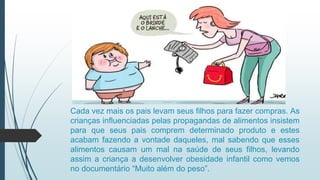 Cada vez mais os pais levam seus filhos para fazer compras. As
crianças influenciadas pelas propagandas de alimentos insistem
para que seus pais comprem determinado produto e estes
acabam fazendo a vontade daqueles, mal sabendo que esses
alimentos causam um mal na saúde de seus filhos, levando
assim a criança a desenvolver obesidade infantil como vemos
no documentário “Muito além do peso”.
 