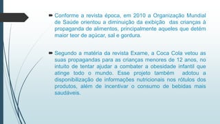  Conforme a revista época, em 2010 a Organização Mundial
de Saúde orientou a diminuição da exibição das crianças à
propaganda de alimentos, principalmente aqueles que detém
maior teor de açúcar, sal e gordura.
 Segundo a matéria da revista Exame, a Coca Cola vetou as
suas propagandas para as crianças menores de 12 anos, no
intuito de tentar ajudar a combater a obesidade infantil que
atinge todo o mundo. Esse projeto também adotou a
disponibilização de informações nutricionais nos rótulos dos
produtos, além de incentivar o consumo de bebidas mais
saudáveis.
 