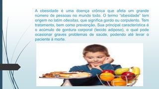 A obesidade é uma doença crônica que afeta um grande
número de pessoas no mundo todo. O termo “obesidade” tem
origem no latim obesitas, que significa gordo ou corpulento. Tem
tratamento, bem como prevenção. Sua principal característica é
o acúmulo de gordura corporal (tecido adiposo), o qual pode
ocasionar graves problemas de saúde, podendo até levar o
paciente à morte.
 