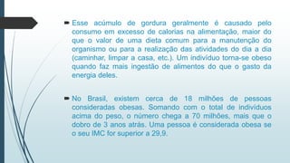  Esse acúmulo de gordura geralmente é causado pelo
consumo em excesso de calorias na alimentação, maior do
que o valor de uma dieta comum para a manutenção do
organismo ou para a realização das atividades do dia a dia
(caminhar, limpar a casa, etc.). Um indivíduo torna-se obeso
quando faz mais ingestão de alimentos do que o gasto da
energia deles.
 No Brasil, existem cerca de 18 milhões de pessoas
consideradas obesas. Somando com o total de indivíduos
acima do peso, o número chega a 70 milhões, mais que o
dobro de 3 anos atrás. Uma pessoa é considerada obesa se
o seu IMC for superior a 29,9.
 