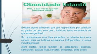 Existem alguns alimentos que são responsáveis por contribuir
no ganho de peso sem que o indivíduo tenha consciência de
que está engordando.
Se montássemos uma lista especifica, o primeiro item com
certeza seria as bebidas açucaradas (refrigerantes, e sucos
industrializados).
Além destes, temos também os salgadinhos, biscoitos,
sanduiches, batatas-fritas, sorvetes, chocolates, entre outros.
 