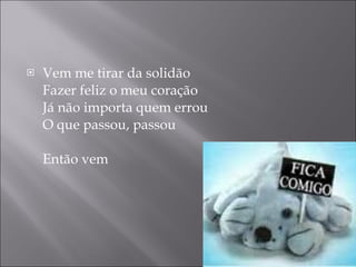 Vem me tirar da solidão Fazer feliz o meu coração Já não importa quem errou O que passou, passou Então vem  