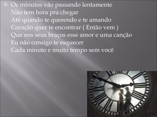 Os minutos vão passando lentamente Não tem hora pra chegar Até quando te querendo e te amando Coração quer te encontrar ( Então vem ) Que nos seus braços esse amor e uma canção Eu não consigo te esquecer Cada minuto e muito tempo sem você 