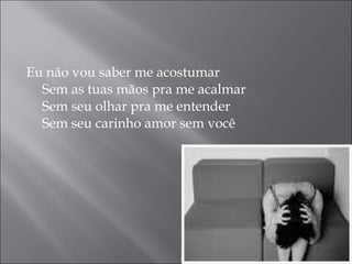 Eu não vou saber me acostumar Sem as tuas mãos pra me acalmar Sem seu olhar pra me entender Sem seu carinho amor sem você 
