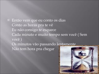 Então vem que eu conto os dias Conto as horas pra te vê Eu não consigo te esquece Cada minuto e muito tempo sem você ( Sem você ) Os minutos vão passando lentamente Não tem hora pra chegar 