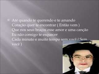 Até quando te querendo e te amando Coração quer te encontrar ( Então vem ) Que nos seus braços esse amor e uma canção Eu não consigo te esquecer Cada minuto e muito tempo sem você ( Sem você ) 