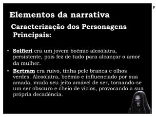 Elementos da narrativa Caracterização dos Personagens Principais:   Solfieri  era um jovem boêmio alcoólatra, persistente, pois fez de tudo para alcançar o amor da mulher.   Bertram  era ruivo, tinha pele branca e olhos verdes. Alcoólatra, boêmio e influenciado por sua amada, muda seu jeito amável de ser, tornando-se um ser obscuro e cheio de vícios, provocando a sua própria decadência.  E 