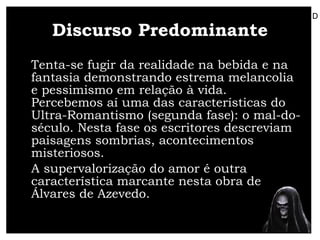 Discurso Predominante Tenta-se fugir da realidade na bebida e na fantasia demonstrando estrema melancolia e pessimismo em relação à vida. Percebemos aí uma das características do Ultra-Romantismo (segunda fase): o mal-do-século. Nesta fase os escritores descreviam paisagens sombrias, acontecimentos misteriosos.  A supervalorização do amor é outra característica marcante nesta obra de Álvares de Azevedo. D 