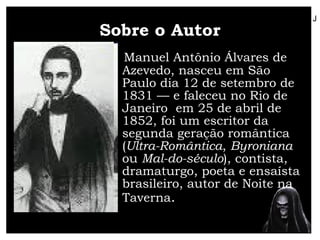 Sobre o Autor Manuel Antônio Álvares de Azevedo, nasceu em São Paulo dia 12 de setembro de 1831 — e faleceu no Rio de Janeiro  em 25 de abril de 1852, foi um escritor da segunda geração romântica ( Ultra-Romântica ,  Byroniana  ou  Mal-do-século ), contista, dramaturgo, poeta e ensaísta brasileiro, autor de Noite na Taverna .  J 