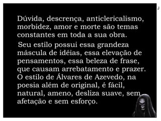 Dúvida, descrença, anticlericalismo, morbidez, amor e morte são temas constantes em toda a sua obra. Seu estilo possui essa grandeza máscula de idéias, essa elevação de pensamentos, essa beleza de frase, que causam arrebatamento e prazer. O estilo de Álvares de Azevedo, na poesia além de original, é fácil, natural, ameno, desliza suave, sem afetação e sem esforço. J 