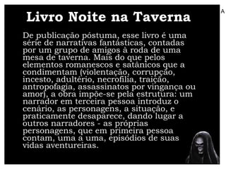 Livro Noite na Taverna De publicação póstuma, esse livro é uma série de narrativas fantásticas, contadas por um grupo de amigos à roda de uma mesa de taverna. Mais do que pelos elementos romanescos e satânicos que a condimentam (violentação, corrupção, incesto, adultério, necrofilia, traição, antropofagia, assassinatos por vingança ou amor), a obra impõe-se pela estrutura: um narrador em terceira pessoa introduz o cenário, as personagens, a situação, e praticamente desaparece, dando lugar a outros narradores - as próprias personagens, que em primeira pessoa contam, uma a uma, episódios de suas vidas aventureiras.  A 