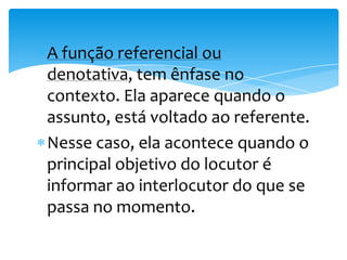 A função referencial ou
denotativa, tem ênfase no
contexto. Ela aparece quando o
assunto, está voltado ao referente.
Nesse caso, ela acontece quando o
principal objetivo do locutor é
informar ao interlocutor do que se
passa no momento.
 