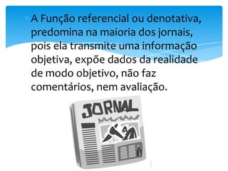 A Função referencial ou denotativa,
predomina na maioria dos jornais,
pois ela transmite uma informação
objetiva, expõe dados da realidade
de modo objetivo, não faz
comentários, nem avaliação.
 