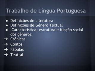 Trabalho de Língua Portuguesa
● Definições de Literatura
● Definições de Gênero Textual
● Característica, estrutura e função social
dos gêneros:
➔ Crônicas
➔ Contos
➔ Fábulas
➔ Teatral
 