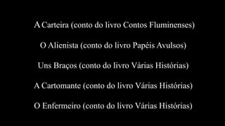 ACarteira (conto do livro Contos Fluminenses)
O Alienista (conto do livro Papéis Avulsos)
Uns Braços (conto do livro Várias Histórias)
A Cartomante (conto do livro Várias Histórias)
O Enfermeiro (conto do livro Várias Histórias)
 