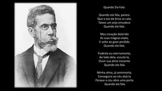 Quando Ela Fala:
Quando ela fala, parece
Que a voz da brisa se cala;
Talvez um anjo emudece
Quando ela fala.
Meu coração dolorido
As suas mágoas exala,
E volta ao gozo perdido
Quando ela fala.
Pudeste eu eternamente,
Ao lado dela, escutá-la,
Ouvir sua alma inocente
Quando ela fala.
Minha alma, já semimorta,
Conseguira ao céu alçá-la
Porque o céu abre uma porta
Quando ela fala.
 
