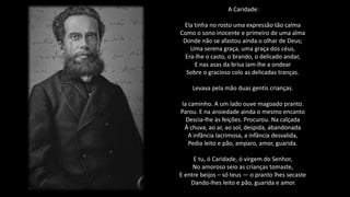 A Caridade:
Ela tinha no rosto uma expressão tão calma
Como o sono inocente e primeiro de uma alma
Donde não se afastou ainda o olhar de Deus;
Uma serena graça, uma graça dos céus,
Era-lhe o casto, o brando, o delicado andar,
E nas asas da brisa iam-lhe a ondear
Sobre o gracioso colo as delicadas tranças.
Levava pela mão duas gentis crianças.
Ia caminho. A um lado ouve magoado pranto.
Parou. E na ansiedade ainda o mesmo encanto
Descia-lhe às feições. Procurou. Na calçada
À chuva, ao ar, ao sol, despida, abandonada
A infância lacrimosa, a infância desvalida,
Pedia leito e pão, amparo, amor, guarida.
E tu, ó Caridade, ó virgem do Senhor,
No amoroso seio as crianças tomaste,
E entre beijos – só teus — o pranto lhes secaste
Dando-lhes leito e pão, guarida e amor.
 