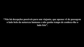“Não há decepções possíveis para um viajante, que apenas vê de passagem
o lado belo da natureza humana e não ganha tempo de conhece-lhe o
lado feio”.
 