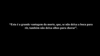 “Esta é a grande vantagem da morte, que, se não deixa a boca para
rir, também não deixa olhos para chorar”.
 