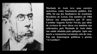 Machado de Assis teve uma carreira
meteórica, como funcionário publico. Em
1896, foi um dos fundadores da Academia
Brasileira de Letras. Em outubro de 1904
faleceu sua companheira por 35 anos,
Carolina Augusta Xavier Novais, que além
de revisora de suas obras era também sua
enfermeira, pois Machado de Assis tinha
sua saúde abalada pela epilepsia. Após sua
morte o romancista raramente saia de casa.
Em sua homenagem publicou o poema
“A Carolina”.
 