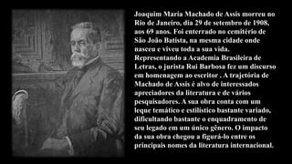 Joaquim Maria Machado de Assis morreu no
Rio de Janeiro, dia 29 de setembro de 1908,
aos 69 anos. Foi enterrado no cemitério de
São João Batista, na mesma cidade onde
nasceu e viveu toda a sua vida.
Representando a Academia Brasileira de
Letras, o jurista Rui Barbosa fez um discurso
em homenagem ao escritor . A trajetória de
Machado de Assis é alvo de interessados
apreciadores da literatura e de vários
pesquisadores. A sua obra conta com um
leque temático e estilístico bastante variado,
dificultando bastante o enquadramento de
seu legado em um único gênero. O impacto
da sua obra chegou a figurá-lo entre os
principais nomes da literatura internacional.
 