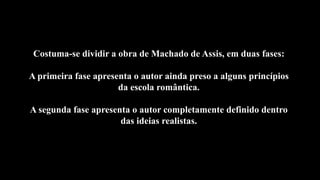 Costuma-se dividir a obra de Machado de Assis, em duas fases:
A primeira fase apresenta o autor ainda preso a alguns princípios
da escola romântica.
A segunda fase apresenta o autor completamente definido dentro
das ideias realistas.
 