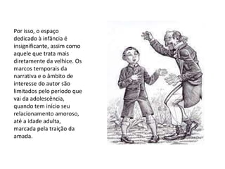Por isso, o espaço
dedicado à infância é
insignificante, assim como
aquele que trata mais
diretamente da velhice. Os
marcos temporais da
narrativa e o âmbito de
interesse do autor são
limitados pelo período que
vai da adolescência,
quando tem início seu
relacionamento amoroso,
até a idade adulta,
marcada pela traição da
amada.
 