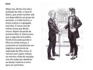 Cont.
Moço rico, Bento vive sob a
proteção da mãe, a viúva D.
Glória, que ainda mantém sob
sua dependência um grupo de
parentes: o irmão Cosme, a
prima Justina e o agregado
José Dias. É nessa casa de
velhos viúvos que Bento
cresce. Depois da perda do
primeiro filho, D. Glória jurou
que o segundo seria padre.
Tendo enviuvado quando o
filho era ainda criança, o
juramento se transformou em
angústia e prenúncio de
separação do filho único. O
namoro com Capitu reforça
no menino a falta de vocação,
mas ele acaba por obedecer
ao desejo materno e entra
para um seminário.
 
