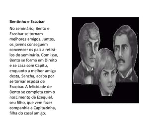 Bentinho e Escobar
No seminário, Bento e
Escobar se tornam
melhores amigos. Juntos,
os jovens conseguem
convencer os pais a retirá-
los do seminário. Com isso,
Bento se forma em Direito
e se casa com Capitu,
enquanto a melhor amiga
desta, Sancha, acaba por
se tornar esposa de
Escobar. A felicidade de
Bento se completa com o
nascimento de Ezequiel,
seu filho, que vem fazer
companhia a Capituzinha,
filha do casal amigo.
 