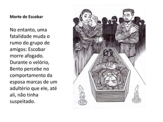 Morte de Escobar
No entanto, uma
fatalidade muda o
rumo do grupo de
amigos: Escobar
morre afogado.
Durante o velório,
Bento percebe no
comportamento da
esposa marcas de um
adultério que ele, até
ali, não tinha
suspeitado.
 