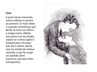 Cont.
A partir desse momento,
outros indícios se juntam
ao primeiro. O maior deles
é a grande semelhança que
Bento vê entre seu filho e
o amigo morto. Obtida
essa prova viva da traição,
separa-se e envia Capitu e
Ezequiel para a Europa.
Dali até a velhice, Bento
vive em estado de relativa
reclusão, o que faz surgir
seu apelido: Dom
Casmurro, que quer dizer
introspectivo.
 