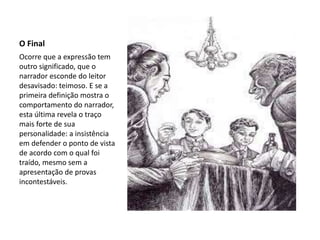 O Final
Ocorre que a expressão tem
outro significado, que o
narrador esconde do leitor
desavisado: teimoso. E se a
primeira definição mostra o
comportamento do narrador,
esta última revela o traço
mais forte de sua
personalidade: a insistência
em defender o ponto de vista
de acordo com o qual foi
traído, mesmo sem a
apresentação de provas
incontestáveis.
 