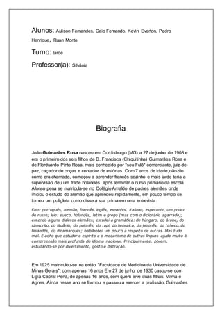 Alunos: Aulison Fernandes, Caio Fernando, Kevin Everton, Pedro
Henrique, Ruan Monte
Turno: tarde
Professor(a): Silvânia
Biografia
João Guimarães Rosa nasceu em Cordisburgo (MG) a 27 de junho de 1908 e
era o primeiro dos seis filhos de D. Francisca (Chiquitinha) Guimarães Rosa e
de Florduardo Pinto Rosa, mais conhecido por "seu Fulô" comerciante, juiz-de-
paz, caçador de onças e contador de estórias. Com 7 anos de idade joãozito
como era chamado, começou a aprender francês sozinho e mais tarde teria a
supervisão deu um frade holandês após terminar o curso primário da escola
Afonso pena se matricula-se no Colégio Arnaldo de padres alemães onde
iniciou o estudo do alemão que aprendeu rapidamente, em pouco tempo se
tornou um poliglota como disse a sua prima em uma entrevista:
Falo: português, alemão, francês, inglês, espanhol, italiano, esperanto, um pouco
de russo; leio: sueco, holandês, latim e grego (mas com o dicionário agarrado);
entendo alguns dialetos alemães; estudei a gramática: do húngaro, do árabe, do
sânscrito, do lituânio, do polonês, do tupi, do hebraico, do japonês, do tcheco, do
finlandês, do dinamarquês; bisbilhotei um pouco a respeito de out ras. Mas tudo
mal. E acho que estudar o espírito e o mecanismo de outras línguas ajuda muito à
compreensão mais profunda do idioma nacional. Principalmente, porém,
estudando-se por divertimento, gosto e distração.
Em 1925 matriculou-se na então "Faculdade de Medicina da Universidade de
Minas Gerais", com apenas 16 anos Em 27 de junho de 1930 casou-se com
Lígia Cabral Pena, de apenas 16 anos, com quem teve duas filhas: Vilma e
Agnes. Ainda nesse ano se formou e passou a exercer a profissão. Guimarães
 
