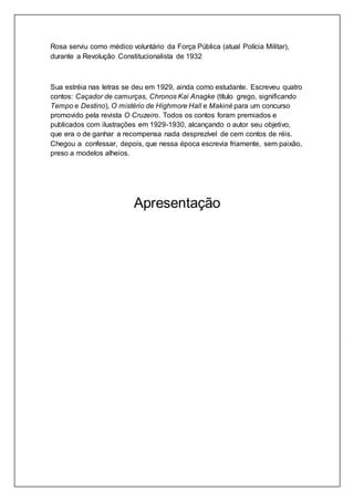 Rosa serviu como médico voluntário da Força Pública (atual Polícia Militar),
durante a Revolução Constitucionalista de 1932
Sua estréia nas letras se deu em 1929, ainda como estudante. Escreveu quatro
contos: Caçador de camurças, Chronos Kai Anagke (título grego, significando
Tempo e Destino), O mistério de Highmore Hall e Makiné para um concurso
promovido pela revista O Cruzeiro. Todos os contos foram premiados e
publicados com ilustrações em 1929-1930, alcançando o autor seu objetivo,
que era o de ganhar a recompensa nada desprezível de cem contos de réis.
Chegou a confessar, depois, que nessa época escrevia friamente, sem paixão,
preso a modelos alheios.
Apresentação
 