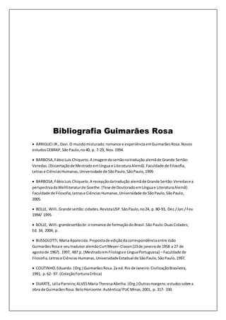 Bibliografia Guimarães Rosa
 ARRIGUCI JR.,Davi.O mundomisturado:romance e experiênciaemGuimarãesRosa.Novos
estudosCEBRAP,SãoPaulo,no40, p. 7-29, Nov.1994.
 BARBOSA,FábioLuís Chiqueto.A imagemdosertãonatradução alemãde Grande Sertão:
Veredas.(Dissertaçãode MestradoemLíngua e LiteraturaAlemã).Faculdade de Filosofia,
Letras e CiênciasHumanas,Universidade de SãoPaulo,SãoPaulo,1999.
 BARBOSA,FábioLuís Chiqueto.A recepçãodatradução alemãde Grande Sertão:Veredase a
perspectivadaWeltliteraturde Goethe.(Tese de DoutoradoemLínguae LiteraturaAlemã).
Faculdade de Filosofia,Letrase CiênciasHumanas,Universidade de SãoPaulo,SãoPaulo,
2005.
 BOLLE, Willi.Grande sertão:cidades.RevistaUSP.SãoPaulo,no24, p. 80-93, Dez./Jan./Fev.
1994/ 1995.
 BOLLE, Willi.grandesertão.br:oromance de formaçãodo Brasil.São Paulo:DuasCidades;
Ed. 34, 2004, p.
 BUSSOLOTTI, Maria Aparecida.Propostade ediçãodacorrespondênciaentre João
GuimarãesRosae seutradutor alemãoCurtMeyer-Clason(23de janeirode 1958 a 27 de
agostode 1967). 1997, 487 p. (MestradoemFilologiae LínguaPortuguesa) –Faculdade de
Filosofia,Letrase CiênciasHumanas,UniversidadeEstadual de SãoPaulo,SãoPaulo,1997.
 COUTINHO,Eduardo. (Org.) GuimarãesRosa.2a ed.Rio de Janeiro:CivilizaçãoBrasileira,
1991, p. 62- 97. (ColeçãoFortunaCrítica)
 DUARTE, LéliaParreira;ALVESMaria TheresaAbelha.(Org.) Outrasmargens:estudossobre a
obra de GuimarãesRosa.BeloHorizonte:Autêntica/PUCMinas,2001, p. 317- 330.
 