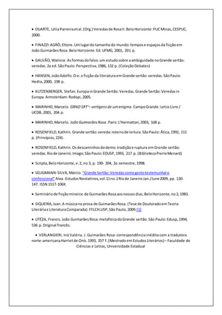  DUARTE, LéliaParreiraetal.(Org.) Veredasde RosaII.BeloHorizonte:PUCMinas,CESPUC,
2000.
 FINAZZI-AGRÒ,Ettore.Umlugardo tamanhodo mundo:tempose espaçosda ficçãoem
João GuimarãesRosa.BeloHorizonte:Ed.UFMG, 2001, 201 p.
 GALVÃO,Walnice.Asformasdofalso:um estudosobre aambiguidade noGrande sertão:
veredas.2a ed.SãoPaulo:Perspectiva,1986, 132 p. (ColeçãoDebates)
 HANSEN,JoãoAdolfo.Oo: a ficção da literaturaemGrande sertão:veredas.SãoPaulo:
Hedra,2000, 198 p.
 KUTZENBERGER, Stefan.EuropainGrande Sertão:Veredas.Grande Sertão:Veredasin
Europa.Armsterdam:Rodopi,2005.
 MARINHO,Marcelo. GRND SRT~: vertigensde umenigma.CampoGrande: Letra Livre /
UCDB, 2001, 204 p.
 MARINHO, Marcelo. João GuimarãesRosa.Paris:L'Harmattan,2003, 168 p.
 ROSENFIELD,Kathrin. Grande sertão:vereda:roteirode leitura.SãoPaulo:Ática,1992, 111
p. (Princípios,224).
 ROSENFIELD,Kathrin.Osdescaminhosdodemo:tradiçãoe ruptura emGrande sertão:
veredas.Riode Janeiro:Imago;SãoPaulo:EDUSP,1993, 217 p. (BibliotecaPierreMenard)
 Scripta,BeloHorizonte,v.2, no 3, p. 190- 204, 2o semestre,1998.
 SELIGMANN-SILVA,Márcio. "Grande Sertão:Veredascomogestotestemunhal e
confessional" Alea:EstudosNeolatinos,vol.11no.1Riode JaneiroJan./June2009, pp. 130-
147. ISSN 1517-106X.
 Semináriode ficçãomineira:de GuimarãesRosaaosnossosdias,BeloHorizonte,no2,1983.
 SIQUEIRA,Ivan.A músicana prosa de GuimarãesRosa. (Tese de DoutoradoemTeoria
Literáriae LiteraturaComparada).FFLCH,USP,São Paulo,2009.[1]
 UTÉZA, Francis.João GuimarãesRosa:metafísicadoGrande sertão.São Paulo:Edusp,1994,
536 p.Original francês.
 VERLANGIERI, Iná Valéria. J. Guimarães Rosa: correspondência inédita com a tradutora
norte-americanaHarrietde Onís.1993, 357 f.(MestradoemEstudosLiterários)– Faculdade de
Ciências e Letras, Universidade Estadual
 