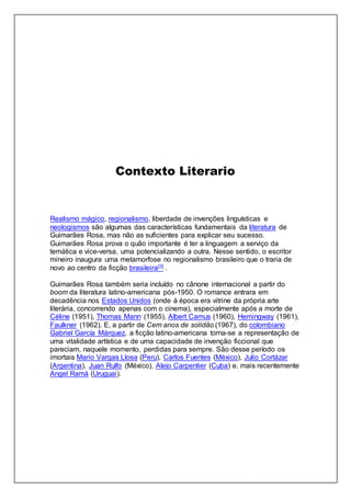 Contexto Literario
Realismo mágico, regionalismo, liberdade de invenções linguísticas e
neologismos são algumas das características fundamentais da literatura de
Guimarães Rosa, mas não as suficientes para explicar seu sucesso.
Guimarães Rosa prova o quão importante é ter a linguagem a serviço da
temática e vice-versa, uma potencializando a outra. Nesse sentido, o escritor
mineiro inaugura uma metamorfose no regionalismo brasileiro que o traria de
novo ao centro da ficção brasileira[3] .
Guimarães Rosa também seria incluído no cânone internacional a partir do
boom da literatura latino-americana pós-1950. O romance entrara em
decadência nos Estados Unidos (onde à época era vitrine da própria arte
literária, concorrendo apenas com o cinema), especialmente após a morte de
Céline (1951), Thomas Mann (1955), Albert Camus (1960), Hemingway (1961),
Faulkner (1962). E, a partir de Cem anos de solidão (1967), do colombiano
Gabriel García Márquez, a ficção latino-americana torna-se a representação de
uma vitalidade artística e de uma capacidade de invenção ficcional que
pareciam, naquele momento, perdidas para sempre. São desse período os
imortais Mario Vargas Llosa (Peru), Carlos Fuentes (México), Julio Cortázar
(Argentina), Juan Rulfo (México), Alejo Carpentier (Cuba) e, mais recentemente
Angel Ramá (Uruguai).
 