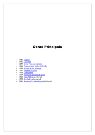 Obras Principais
 1936: Magma
 1946: Sagarana
 1947: Como Vaqueiro Mariano
 1956: Corpo deBaile: Noitesdo Sertão
 1956: GrandeSertão:Veredas
 1962: Primeiras Estórias
 1964: Campo Geral
 1967: Tutaméia – Terceiras Estórias
 1969: EstasEstórias (póstumo)
 1970: Ave,Palavra (póstumo)
 2011: AntesdasPrimeiras Estórias (póstumo)
 